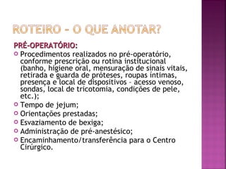 PRÉ-OPERATÓRIO:
 Procedimentos realizados no pré-operatório,
conforme prescrição ou rotina institucional
(banho, higiene oral, mensuração de sinais vitais,
retirada e guarda de próteses, roupas íntimas,
presença e local de dispositivos – acesso venoso,
sondas, local de tricotomia, condições de pele,
etc.);
 Tempo de jejum;
 Orientações prestadas;
 Esvaziamento de bexiga;
 Administração de pré-anestésico;
 Encaminhamento/transferência para o Centro
Cirúrgico.

 