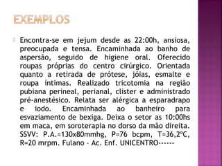 

Encontra-se em jejum desde as 22:00h, ansiosa,
preocupada e tensa. Encaminhada ao banho de
aspersão, seguido de higiene oral. Oferecido
roupas próprias do centro cirúrgico. Orientada
quanto a retirada de prótese, jóias, esmalte e
roupa íntimas. Realizado tricotomia na região
pubiana perineal, perianal, clister e administrado
pré-anestésico. Relata ser alérgica a esparadrapo
e iodo. Encaminhada ao banheiro para
esvaziamento de bexiga. Deixa o setor as 10:00hs
em maca, em soroterapia no dorso da mão direita.
SSVV: P.A.=130x80mmhg, P=76 bcpm, T=36,2ºC,
R=20 mrpm. Fulano – Ac. Enf. UNICENTRO------

 