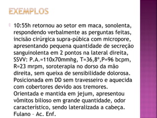 

10:55h retornou ao setor em maca, sonolenta,
respondendo verbalmente as perguntas feitas,
incisão cirúrgica supra-púbica com micropore,
apresentando pequena quantidade de secreção
sanguinolenta em 2 pontos na lateral direita,
SSVV: P.A.=110x70mmhg, T=36,8º,P=96 bcpm,
R=23 mrpm, soroterapia no dorso da mão
direita, sem queixa de sensibilidade dolorosa.
Posicionada em DD sem travesseiro e aquecida
com cobertores devido aos tremores.
Orientada e mantida em jejum, apresentou
vômitos bilioso em grande quantidade, odor
característico, sendo lateralizada a cabeça.
Fulano – Ac. Enf.

 