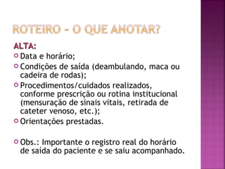 ALTA:
 Data e horário;
 Condições de saída (deambulando, maca ou
cadeira de rodas);
 Procedimentos/cuidados realizados,
conforme prescrição ou rotina institucional
(mensuração de sinais vitais, retirada de
cateter venoso, etc.);
 Orientações prestadas.
 Obs.:

Importante o registro real do horário
de saída do paciente e se saiu acompanhado.

 