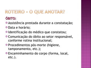 ÓBITO:
 Assistência prestada durante a constatação;
 Data e horário;
 Identificação do médico que constatou;
 Comunicação do óbito ao setor responsável,
conforme rotina institucional;
 Procedimentos pós-morte (higiene,
tamponamento, etc.);
 Encaminhamento do corpo (forma, local,
etc.).

 