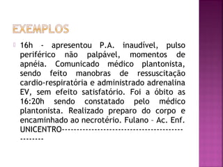 

16h - apresentou P.A. inaudível, pulso
periférico não palpável, momentos de
apnéia. Comunicado médico plantonista,
sendo feito manobras de ressuscitação
cardio-respiratória e administrado adrenalina
EV, sem efeito satisfatório. Foi a óbito as
16:20h sendo constatado pelo médico
plantonista. Realizado preparo do corpo e
encaminhado ao necrotério. Fulano – Ac. Enf.
UNICENTRO------------------------------------------------

 