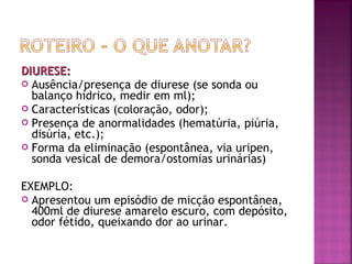 DIURESE:
 Ausência/presença de diurese (se sonda ou
balanço hídrico, medir em ml);
 Características (coloração, odor);
 Presença de anormalidades (hematúria, piúria,
disúria, etc.);
 Forma da eliminação (espontânea, via uripen,
sonda vesical de demora/ostomias urinárias)
EXEMPLO:
 Apresentou um episódio de micção espontânea,
400ml de diurese amarelo escuro, com depósito,
odor fétido, queixando dor ao urinar.

 