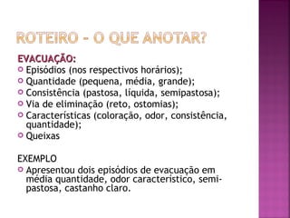 EVACUAÇÃO:
 Episódios (nos respectivos horários);
 Quantidade (pequena, média, grande);
 Consistência (pastosa, líquida, semipastosa);
 Via de eliminação (reto, ostomias);
 Características (coloração, odor, consistência,
quantidade);
 Queixas
EXEMPLO
 Apresentou dois episódios de evacuação em
média quantidade, odor característico, semipastosa, castanho claro.

 