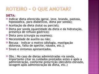 DIETA:
 Indicar dieta oferecida (geral, leve, branda, pastosa,
hipossódica, para diabéticos, dieta por sonda);
 Aceitação da dieta (total ou parcial);
 Dieta por sonda (quantidade da dieta e da hidratação,
presença de refluxo gástrico);
 Dieta zero (cirurgia ou exames);
 Necessidade de auxílio ou não;
 Recusa – indicar o motivo (disfagia, mastigação
dolorosa, falta de apetite, náusea, etc.);
 Sinais e sintomas apresentados.


Obs.: No caso de dietas administradas via sonda,
importante citar os cuidados prestados antes e após a
administração, conforme prescrição (decúbito elevado,
lavagem após administração da dieta, etc.)

 