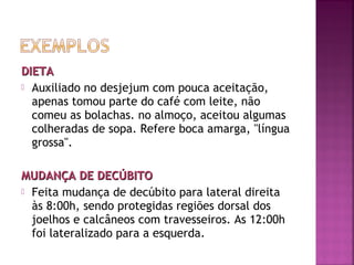 DIETA
 Auxiliado no desjejum com pouca aceitação,
apenas tomou parte do café com leite, não
comeu as bolachas. no almoço, aceitou algumas
colheradas de sopa. Refere boca amarga, "língua
grossa".
MUDANÇA DE DECÚBITO
 Feita mudança de decúbito para lateral direita
às 8:00h, sendo protegidas regiões dorsal dos
joelhos e calcâneos com travesseiros. As 12:00h
foi lateralizado para a esquerda.

 
