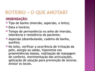 HIGIENIZAÇÃO:
 Tipo de banho (imersão, aspersão, e leito);
 Data e horário;
 Tempo de permanência no anho de imersão,
tolerância e resistência do paciente;
 Aspersão (deambulando, cadeira de banho,
auxílio);
 No leito, verificar a ocorrência de irritação da
pele, alergia ao sabão, hiperemia nas
proeminências ósseas, realização de massagem
de conforto, movimentação das articulações,
aplicação de solução para prevenção de úlceras.
Anotar os locais.

 