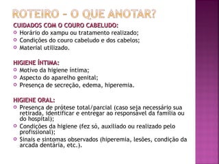 CUIDADOS COM O COURO CABELUDO:
 Horário do xampu ou tratamento realizado;
 Condições do couro cabeludo e dos cabelos;
 Material utilizado.
HIGIENE ÍNTIMA:
 Motivo da higiene íntima;
 Aspecto do aparelho genital;
 Presença de secreção, edema, hiperemia.
HIGIENE ORAL:
 Presença de prótese total/parcial (caso seja necessário sua
retirada, identificar e entregar ao responsável da família ou
do hospital);
 Condições da higiene (fez só, auxiliado ou realizado pelo
profissional);
 Sinais e sintomas observados (hiperemia, lesões, condição da
arcada dentária, etc.).

 