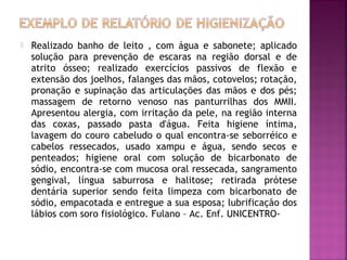 

Realizado banho de leito , com água e sabonete; aplicado
solução para prevenção de escaras na região dorsal e de
atrito ósseo; realizado exercícios passivos de flexão e
extensão dos joelhos, falanges das mãos, cotovelos; rotação,
pronação e supinação das articulações das mãos e dos pés;
massagem de retorno venoso nas panturrilhas dos MMII.
Apresentou alergia, com irritação da pele, na região interna
das coxas, passado pasta d'água. Feita higiene íntima,
lavagem do couro cabeludo o qual encontra-se seborréico e
cabelos ressecados, usado xampu e água, sendo secos e
penteados; higiene oral com solução de bicarbonato de
sódio, encontra-se com mucosa oral ressecada, sangramento
gengival, língua saburrosa e halitose; retirada prótese
dentária superior sendo feita limpeza com bicarbonato de
sódio, empacotada e entregue a sua esposa; lubrificação dos
lábios com soro fisiológico. Fulano – Ac. Enf. UNICENTRO-

 