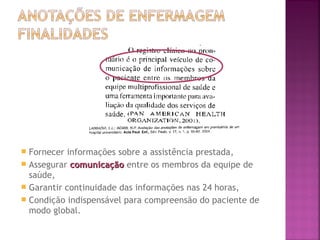Fornecer informações sobre a assistência prestada,
 Assegurar comunicação entre os membros da equipe de
saúde,
 Garantir continuidade das informações nas 24 horas,
 Condição indispensável para compreensão do paciente de
modo global.


 