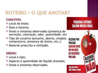 CURATIVO:
 Local da lesão;
 Data e horário;
 Sinais e sintomas observados (presença de
secreção, coloração, odor, quantidade, etc.);
 Tipo de curativo (oclusivo, aberto, simples,
compressivo, presença de dreno, etc.);
 Material prescrito e utilizado.
DRENO:
 Local e tipo;
 Aspecto e quantidade de líquido drenado;
 Sinais e sintomas observados.

 