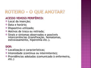 ACESSO VENOSO PERIFÉRICO:
 Local da inserção;
 Data e horário;
 Dispositivo utilizado;
 Motivos de troca ou retirada;
 Sinais e sintomas observados e possíveis
intercorrências (transfixação, hematomas,
extravasamento, hiperemia etc.).
DOR:
 Localização e características;
 Intensidade (contínua ou intermitente);
 Providências adotadas (comunicado à enfermeira,
etc.)

 