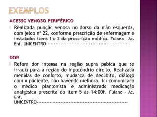 ACESSO VENOSO PERIFÉRICO
 Realizada punção venosa no dorso da mão esquerda,
com jelco nº 22, conforme prescrição de enfermagem e
instalados itens 1 e 2 da prescrição médica. Fulano – Ac.
Enf. UNICENTRO---------------------------------------------------

DOR
 Refere dor intensa na região supra púbica que se
irradia para a região do hipocôndrio direito. Realizada
medidas de conforto, mudança de decúbito, diálogo
com o paciente, não havendo melhora, foi comunicado
o médico plantonista e administrado medicação
analgésica prescrita do item 5 às 14:00h. Fulano – Ac.
Enf.
UNICENTRO---------------------------------------------------------

 