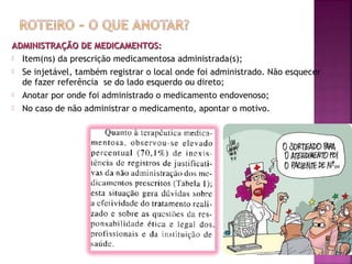 ADMINISTRAÇÃO DE MEDICAMENTOS:
 Item(ns) da prescrição medicamentosa administrada(s);
 Se injetável, também registrar o local onde foi administrado. Não esquecer
de fazer referência se do lado esquerdo ou direto;
 Anotar por onde foi administrado o medicamento endovenoso;
 No caso de não administrar o medicamento, apontar o motivo.

 