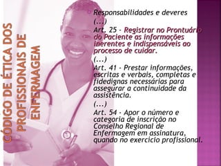 

Responsabilidades e deveres
(...)
Art. 25 - Registrar no Prontuário
do Paciente as informações
inerentes e indispensáveis ao
processo de cuidar.
(...)
Art. 41 - Prestar informações,
escritas e verbais, completas e
fidedignas necessárias para
assegurar a continuidade da
assistência.
(...)
Art. 54 - Apor o número e
categoria de inscrição no
Conselho Regional de
Enfermagem em assinatura,
quando no exercício profissional.

 