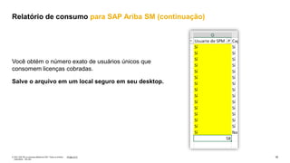 16
PÚBLICO
© 2021 SAP SE ou empresa afiliada da SAP. Todos os direitos
reservados. não são
Você obtém o número exato de usuários únicos que
consomem licenças cobradas.
Salve o arquivo em um local seguro em seu desktop.
Relatório de consumo para SAP Ariba SM (continuação)
 