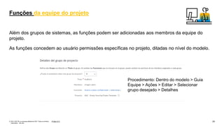 24
PÚBLICO
© 2021 SAP SE ou empresa afiliada da SAP. Todos os direitos
reservados. não são
Além dos grupos de sistemas, as funções podem ser adicionadas aos membros da equipe do
projeto.
As funções concedem ao usuário permissões específicas no projeto, ditadas no nível do modelo.
Funções da equipe do projeto
Procedimento: Dentro do modelo > Guia
Equipe > Ações > Editar > Selecionar
grupo desejado > Detalhes
 