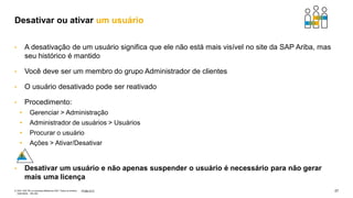27
PÚBLICO
© 2021 SAP SE ou empresa afiliada da SAP. Todos os direitos
reservados. não são
• A desativação de um usuário significa que ele não está mais visível no site da SAP Ariba, mas
seu histórico é mantido
• Você deve ser um membro do grupo Administrador de clientes
• O usuário desativado pode ser reativado
• Procedimento:
• Gerenciar > Administração
• Administrador de usuários > Usuários
• Procurar o usuário
• Ações > Ativar/Desativar
• Desativar um usuário e não apenas suspender o usuário é necessário para não gerar
mais uma licença
Desativar ou ativar um usuário
 