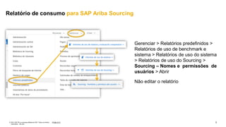 3
PÚBLICO
© 2021 SAP SE ou empresa afiliada da SAP. Todos os direitos
reservados. não são
Gerenciar > Relatórios predefinidos >
Relatórios de uso de benchmark e
sistema > Relatórios de uso do sistema
> Relatórios de uso do Sourcing >
Sourcing – Nomes e permissões de
usuários > Abrir
Não editar o relatório
Relatório de consumo para SAP Ariba Sourcing
 