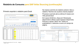 4
PÚBLICO
© 2021 SAP SE ou empresa afiliada da SAP. Todos os direitos
reservados. não são
No mesmo caminho do relatório anterior: Abra o
relatório "Número de usuários criando projetos".
Processe o período até os últimos 6 meses com
mês parcial atual.
Em Layout dinâmico, clique em Hierarquias
disponíveis e altere-o para Campos disponíveis.
Procure o campo "Ativo" em "Todos os
proprietários" e adicione-o como um campo de
página.
Primeiro exportar o relatório para Excel
Relatório de Consumo para SAP Ariba Sourcing (continuação)
 
