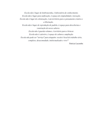 Escola não é lugar de lembrancinha, é laboratório de conhecimento. 
Escola não é lugar para unificação, é espaço de originalidade e inovação. 
Escola não é lugar de colonização, é um território para o pensamento criativo e 
a libertação. 
Escola não é lugar de reprodução de padrão, é espaço para descobertas e 
construção de novos saberes. 
Escola não é guarda­volumes, 
é território para o brincar. 
Escola não é cativeiro, é espaço de cultura e ampliação. 
Escola não pode ser "serviço" para ninguém: escola é local de trabalho sério, 
complexo, desacomodado, intelectualizado e vivo!" 
Patricia Lacombe 
