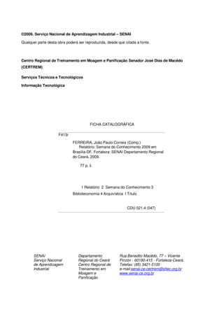 ©2009. Serviço Nacional de Aprendizagem Industrial – SENAI

Qualquer parte desta obra poderá ser reproduzida, desde que citada a fonte.



Centro Regional de Treinamento em Moagem e Panificação Senador José Dias de Macêdo
(CERTREM)

Serviços Técnicos e Tecnológicos

Informação Tecnológica




                                         FICHA CATALOGRÁFICA

                     F413r

                             FERREIRA, João Paulo Correia (Comp.)
                                Relatório: Semana do Conhecimento 2009 em
                             Brasília-DF. Fortaleza: SENAI Departamento Regional
                             do Ceará, 2009.

                                  77 p. il.




                                  1 Relatório 2 Semana do Conhecimento 3
                             Biblioteconomia 4 Arquivística I Título


                                                              CDU 021.4 (047)




       SENAI                     Departamento            Rua Benedito Macêdo, 77 – Vicente
       Serviço Nacional          Regional do Ceará       Pinzón - 60180-415 - Fortaleza-Ceará.
       de Aprendizagem           Centro Regional de      Telefax: (85) 3421-5100
       Industrial                Treinamento em          e-mail:senai-ce-certrem@sfiec.org.br
                                 Moagem e                www.senai-ce.org.br
                                 Panificação
 