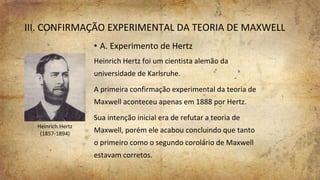 III. CONFIRMAÇÃO EXPERIMENTAL DA TEORIA DE MAXWELL
• A. Experimento de Hertz
Heinrich Hertz foi um cientista alemão da
universidade de Karlsruhe.
A primeira confirmação experimental da teoria de
Maxwell aconteceu apenas em 1888 por Hertz.
Sua intenção inicial era de refutar a teoria de
Maxwell, porém ele acabou concluindo que tanto
o primeiro como o segundo corolário de Maxwell
estavam corretos.
Heinrich Hertz
(1857-1894)
 