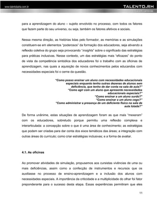 para a aprendizagem do aluno – sujeito envolvido no processo, com todos os fatores 
que fazem parte do seu universo, ou seja, também os fatores afetivos e sociais. 
Nessa mesma direção, as histórias lidas pelo formador, as memórias e as simulações 
constituem-se em elementos “poderosos” da formação dos educadores, seja ativando a 
reflexão coletiva do grupo seja provocando “insights” sobre o significado das estratégias 
para práticas inclusivas. Nesse contexto, um das estratégias mais “eficazes” do ponto 
de vista da competência simbólica dos educadores foi o trabalho com as oficinas de 
aprendizagem, nas quais a aquisição de novos conhecimentos pelos educandos com 
necessidades especiais foi o cerne da questão. 
“Como posso ensinar um aluno com necessidades educacionais 
especiais enquanto tenho outras dezenas de alunos sem 
deficiência, que tenho de dar conta na sala de aula?” 
“Como agir com um aluno que apresente necessidades 
educacionais especiais?” 
“Como ensinar a um aluno surdo?" 
“Como ensinar a um aluno cego?” 
“Como administrar a presença de um deficiente físico na sala de 
aula lotada?” 
De forma unânime, estas situações de aprendizagem foram as que mais “mexeram” 
com os educadores, sobretudo porque permitiu uma reflexão complexa e 
interarticulada: a concepção sobre o que é uma área de conhecimento; as estratégias 
que podem ser criadas para dar conta dos eixos temáticos das áreas; a integração com 
outras áreas do currículo; como criar estratégias inclusivas; e a forma de avaliar. 
4.1. As oficinas 
Ao promover atividades de simulação, propusemos aos cursistas vivências de uma ou 
mais deficiências, assim como a confecção de instrumentos e recursos que os 
auxiliasse no processo de ensino-aprendizagem e a inclusão dos alunos com 
necessidades especiais. A importância da criticidade e a multiplicidade do olhar foi fator 
preponderante para o sucesso desta etapa. Essas experiências permitiram que eles 
11 
 