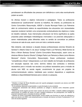 percebessem as dificuldades das pessoas com deficiência e como elas eventualmente 
podem se sentir. 
As oficinas tiveram o objetivo instrucional e pedagógico. Todos os professores 
destacaram-se “positivamente” durante os trabalhos. No entanto, os professores do 
Centro Comunitário Ressurreição, ADESF e Escola Municipal Padre Luis Palmeiras 
além do conhecimento relativo às especificidades dos educandos com necessidades 
especiais revelaram também uma compreensão contextualizada dos objetivos e metas 
do trabalho realizado. Suas intervenções articulavam de forma significativa as ações 
propostas pelas estratégias metodológicas vivenciadas e as possíveis adequações a 
serem materializadas pelas diferentes redes no sentido de concretizar as práticas 
inclusivas em sala de aula, assim como em todo o ambiente escolar. 
Não obstante, vale destacar a atuação dos(as) professores(as) Jeronise Silvestre de 
Santana2 e Alberto César S. de Jesus3 (Colégio Padre Luis Palmeira), Midiã Gomes da 
Silva e Miriam Barbosa Gomes4 (Centro Comunitário Ressurreição), assim como as 
diretoras Mônica Queiroz Oliveira5 (Colégio Padre Luis Palmeira) e Maria Lenira Moreira 
Menezes6 (Centro Comunitário Ressurreição). Esses profissionais revelaram 
“competências críticas” indispensáveis a um bom trabalho de formação de professores 
em educação especial, tais como: domínio relativo dos conteúdos e diretrizes 
necessários para a inclusão nas escolas e as práticas necessárias para a inclusão de 
alunos com NEE na escola regular; envolvimento do grupo em projetos de 
conhecimento/estudo coletivo; habilidade para construir dispositivos e seqüências 
didáticas e disponibilidade/interesse para o estudo e a pesquisa. 
2 Estudou a Língua de Sinais Brasileira para dar suporte pedagógico necessário aos alunos com NEE 
que passam por sua classe; 
3 É um professor altamente comprometido e a auto-formação é uma constante. 
4 Participaram ativamente das oficinas auxiliando os colegas e atuando como interpretes quando 
necessário 
5 Diretora da escola regular que tem maior número de alunos com NEE, o trabalho didático-pedagógico 
desenvolvido na unidade de ensino na qual é gestora embasa-se nos pressupostos (na medida do 
possível) necessário para a inclusão de alunos com NEE. 
6 Diretora do Centro Comunitário Ressurreição, escola modelo que funciona no centro de referência e 
apoio aos alunos com NEE. Luta arduamente para a inclusão dos alunos no Ensino Fundamental 3º e 4º 
ciclo de escolas regulares. 
12 
 