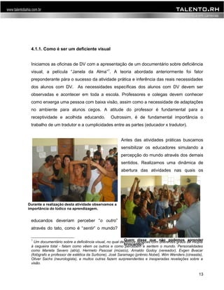 4.1.1. Como é ser um deficiente visual 
Iniciamos as oficinas de DV com a apresentação de um documentário sobre deficiência 
visual, a película “Janela da Alma”7. A teoria abordada anteriormente foi fator 
preponderante pára o sucesso da atividade prática e inferência das reais necessidades 
dos alunos com DV. As necessidades específicas dos alunos com DV devem ser 
observadas e acontecer em toda a escola. Professores e colegas devem conhecer 
como enxerga uma pessoa com baixa visão, assim como a necessidade de adaptações 
no ambiente para alunos cegos. A atitude do professor é fundamental para a 
receptividade e acolhida educando. Outrossim, é de fundamental importância o 
trabalho de um tradutor e a cumplicidades entre as partes (educador x tradutor). 
Antes das atividades práticas buscamos 
sensibilizar os educadores simulando a 
percepção do mundo através dos demais 
sentidos. Realizamos uma dinâmica de 
abertura das atividades nas quais os 
educandos deveriam perceber “o outro” 
através do tato, como é “sentir” o mundo? 
Quem disse que não podemos aprender 
brincando? 
7 Um documentário sobre a deficiência visual, no qual dezenove pessoas com diferentes graus da miopia 
à cegueira total - falam como vêem os outros e como percebem e sentem o mundo. Personalidades 
como Marieta Severo (atriz), Hermeto Pascoal (músico), Arnaldo Godoy (vereador), Evgen Bvacar 
(fotógrafo e professor de estética da Surbone), José Saramago (prêmio Nobel), Wim Wenders (cineasta), 
Oliver Sachs (neurologista), e muitos outras fazem surpreendentes e inesperadas revelações sobre a 
visão. 
13 
Durante a realização desta atividade observamos a 
importância do lúdico na aprendizagem. 
 