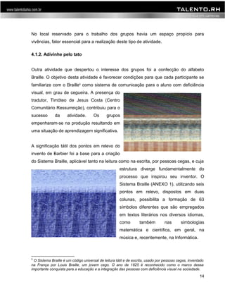 No local reservado para o trabalho dos grupos havia um espaço propício para 
vivências, fator essencial para a realização deste tipo de atividade. 
4.1.2. Adivinhe pelo tato 
Outra atividade que despertou o interesse dos grupos foi a confecção do alfabeto 
Braille. O objetivo desta atividade é favorecer condições para que cada participante se 
familiarize com o Braille8 como sistema de comunicação para o aluno com deficiência 
visual, em grau de cegueira. A presença do 
tradutor, Timóteo de Jesus Costa (Centro 
Comunitário Ressurreição), contribuiu para o 
sucesso da atividade. Os grupos 
empenharam-se na produção resultando em 
uma situação de aprendizagem significativa. 
A significação tátil dos pontos em relevo do 
invento de Barbier foi a base para a criação 
do Sistema Braille, aplicável tanto na leitura como na escrita, por pessoas cegas, e cuja 
estrutura diverge fundamentalmente do 
processo que inspirou seu inventor. O 
Sistema Braille (ANEXO 1), utilizando seis 
pontos em relevo, dispostos em duas 
colunas, possibilita a formação de 63 
símbolos diferentes que são empregados 
em textos literários nos diversos idiomas, 
como também nas simbologias 
matemática e científica, em geral, na 
música e, recentemente, na Informática. 
8 O Sistema Braille é um código universal de leitura tátil e de escrita, usado por pessoas cegas, inventado 
na França por Louis Braille, um jovem cego. O ano de 1825 é reconhecido como o marco dessa 
importante conquista para a educação e a integração das pessoas com deficiência visual na sociedade. 
14 
 