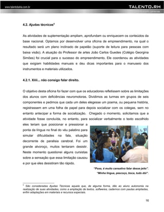 4.2. Ajudas técnicas9 
As atividades de suplementação ampliam, aprofundam ou enriquecem os conteúdos da 
base nacional. Optamos por desenvolver uma oficina de empreendimento, na qual o 
resultado será um plano inclinado de papelão (suporte de leitura para pessoas com 
baixa visão). A atuação do Professor de artes João Carlos Guedes (Colégio Georgina 
Simões) foi crucial para o sucesso do empreendimento. Ele coordenou as atividades 
que exigiam habilidades manuais e deu dicas importantes para o manuseio dos 
instrumentos e materiais utilizados. 
4.2.1. Xiiii... não consigo falar direito. 
O objetivo desta oficina foi fazer com que os educadores refletissem sobre as limitações 
dos alunos com deficiências neuromotoras. Dividimos as turmas em grupos de seis 
componentes e pedimos que cada um deles elegesse um poema, ou pequena história, 
registrassem em uma folha de papel para depois socializar com os colegas, sem no 
entanto antecipar a forma de socialização. Chegado o momento, solicitamos que a 
atividade fosse concluída, no entanto, para socializar verbalmente o texto escolhido 
eles teriam que posicionar e pressionar a 
ponta da língua no final do véu palatino para 
simular dificuldades na fala, situação 
decorrente de paralisia cerebral. Foi um 
grande alvoroço, muitos tentaram desistir. 
Neste momento questionei alguns cursistas 
sobre a sensação que essa limitação causou 
e por que eles desistiram tão rápido. 
“Poxa, é muito cansativo falar desse jeito”. 
“Minha língua, pescoço, boca, tudo dói”. 
9 São consideradas Ajudas Técnicas aquela que, de alguma forma, dão ao aluno autonomia na 
realização de suas atividades, como a ampliação de textos, softweres, cadernos com pautas ampliadas, 
enfim adaptações em materiais e recursos especiais. 
16 
 