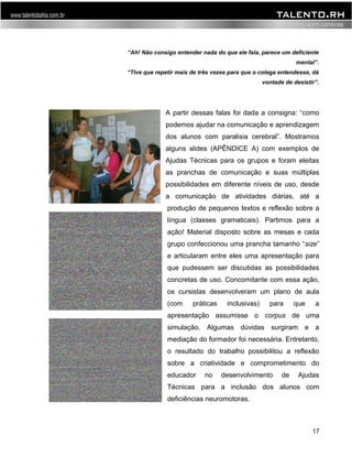 “Ah! Não consigo entender nada do que ele fala, parece um deficiente 
mental”. 
“Tive que repetir mais de três vezes para que o colega entendesse, dá 
vontade de desistir”. 
A partir dessas falas foi dada a consigna: “como 
podemos ajudar na comunicação e aprendizagem 
dos alunos com paralisia cerebral”. Mostramos 
alguns slides (APÊNDICE A) com exemplos de 
Ajudas Técnicas para os grupos e foram eleitas 
as pranchas de comunicação e suas múltiplas 
possibilidades em diferente níveis de uso, desde 
a comunicação de atividades diárias, até a 
produção de pequenos textos e reflexão sobre a 
língua (classes gramaticais). Partimos para a 
ação! Material disposto sobre as mesas e cada 
grupo confeccionou uma prancha tamanho “size” 
e articularam entre eles uma apresentação para 
que pudessem ser discutidas as possibilidades 
concretas de uso. Concomitante com essa ação, 
os cursistas desenvolveram um plano de aula 
(com práticas inclusivas) para que a 
apresentação assumisse o corpus de uma 
simulação. Algumas dúvidas surgiram e a 
mediação do formador foi necessária. Entretanto, 
o resultado do trabalho possibilitou a reflexão 
sobre a criatividade e comprometimento do 
educador no desenvolvimento de Ajudas 
Técnicas para a inclusão dos alunos com 
deficiências neuromotoras. 
17 
 