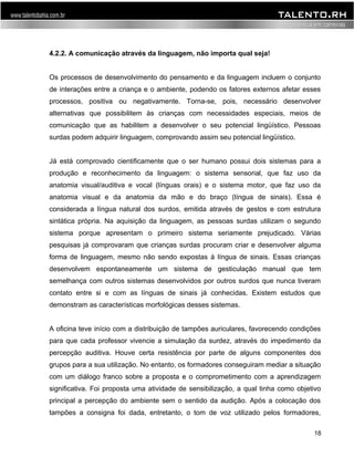 4.2.2. A comunicação através da linguagem, não importa qual seja! 
Os processos de desenvolvimento do pensamento e da linguagem incluem o conjunto 
de interações entre a criança e o ambiente, podendo os fatores externos afetar esses 
processos, positiva ou negativamente. Torna-se, pois, necessário desenvolver 
alternativas que possibilitem às crianças com necessidades especiais, meios de 
comunicação que as habilitem a desenvolver o seu potencial lingüístico. Pessoas 
surdas podem adquirir linguagem, comprovando assim seu potencial lingüístico. 
Já está comprovado cientificamente que o ser humano possui dois sistemas para a 
produção e reconhecimento da linguagem: o sistema sensorial, que faz uso da 
anatomia visual/auditiva e vocal (línguas orais) e o sistema motor, que faz uso da 
anatomia visual e da anatomia da mão e do braço (língua de sinais). Essa é 
considerada a língua natural dos surdos, emitida através de gestos e com estrutura 
sintática própria. Na aquisição da linguagem, as pessoas surdas utilizam o segundo 
sistema porque apresentam o primeiro sistema seriamente prejudicado. Várias 
pesquisas já comprovaram que crianças surdas procuram criar e desenvolver alguma 
forma de linguagem, mesmo não sendo expostas à língua de sinais. Essas crianças 
desenvolvem espontaneamente um sistema de gesticulação manual que tem 
semelhança com outros sistemas desenvolvidos por outros surdos que nunca tiveram 
contato entre si e com as línguas de sinais já conhecidas. Existem estudos que 
demonstram as características morfológicas desses sistemas. 
A oficina teve início com a distribuição de tampões auriculares, favorecendo condições 
para que cada professor vivencie a simulação da surdez, através do impedimento da 
percepção auditiva. Houve certa resistência por parte de alguns componentes dos 
grupos para a sua utilização. No entanto, os formadores conseguiram mediar a situação 
com um diálogo franco sobre a proposta e o comprometimento com a aprendizagem 
significativa. Foi proposta uma atividade de sensibilização, a qual tinha como objetivo 
principal a percepção do ambiente sem o sentido da audição. Após a colocação dos 
tampões a consigna foi dada, entretanto, o tom de voz utilizado pelos formadores, 
18 
 