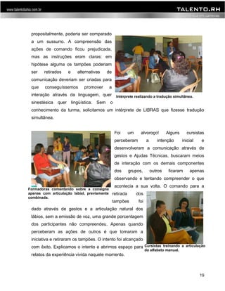 propositalmente, poderia ser comparado 
a um sussurro. A compreensão das 
ações de comando ficou prejudicada, 
mas as instruções eram claras: em 
hipótese alguma os tampões poderiam 
ser retirados e alternativas de 
comunicação deveriam ser criadas para 
que conseguíssemos promover a 
interação através da linguagem, quer 
sinestésica quer lingüística. Sem o 
conhecimento da turma, solicitamos um intérprete de LIBRAS que fizesse tradução 
simultânea. 
Foi um alvoroço! Alguns cursistas 
perceberam a intenção inicial e 
desenvolveram a comunicação através de 
gestos e Ajudas Técnicas, buscaram meios 
de interação com os demais componentes 
dos grupos, outros ficaram apenas 
observando e tentando compreender o que 
acontecia a sua volta. O comando para a 
retirada dos 
tampões foi 
dado através de gestos e a articulação natural dos 
lábios, sem a emissão de voz, uma grande porcentagem 
dos participantes não compreendeu. Apenas quando 
perceberam as ações de outros é que tomaram a 
iniciativa e retiraram os tampões. O intento foi alcançado 
com êxito. Explicamos o intento e abrimos espaço para 
relatos da experiência vivida naquele momento. 
19 
Intérprete realizando a tradução simultânea. 
Formadoras comentando sobre a consigna 
apenas com articulação labial, previamente 
combinada. 
Cursistas treinando a articulação 
do alfabeto manual. 
 