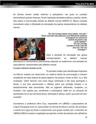 As oficinas tiveram caráter dinâmico e participativo, nas quais os cursistas 
demonstraram grande interesse. Foram realizadas atividades práticas e escritas, dentre 
elas estava a comunicação através do alfabeto manual (ANEXO 2). Alguns cursistas 
comentaram sobre a dificuldade da articulação dos gestos representativos do alfabeto 
manual. 
“Eu não consigo dobrar meus dedos, isso dói.” 
“Como será que eles (pessoas com deficiência auditiva) 
conseguem se comunicar 
através de gestos com 
tanta rapidez?” 
“Eu não consigo 
coordenar tanta coisa de 
uma vez, não vou 
conseguir.” 
Após a atividade de articulação dos gestos 
correspondentes ao alfabeto manual, 
exercitamos o conhecimento anteriormente adquirido ao realizarmos uma atividade de 
caça-palavras, representadas pelo alfabeto manual. 
“O principal modelo para identificação lingüística 
na infância, acabam por desenvolver um sistema híbrido de comunicação e crescem 
acreditando ser esse sistema de signos legítimo. Ao produzir “sinais na fala”, ou a “fala 
sinalizada”, crêem dominar uma única língua combinada e não duas (português e 
libras), o que lhes oportunizaria a reflexão sobre sua condição bilíngüe e os 
desdobramentos dela decorrentes. Não se julgariam deficientes, incapazes, ou 
limitados, mas sujeitos que, semelhante a estrangeiros, estão em um processo de 
aprendizado de L2 que demanda tempo, dedicação e esforço, porém que pode ser bem 
sucedido”. 
Convidamos a professora Aline Cruz, especialista em LIBRAS e pesquisadora de 
Língua Portuguesa como L2, para presidir as oficinas de leitura e escrita. Ela principiou 
o estudo da Língua de Sinais e proporcionou aos grupos contato com o dicionário de 
LIBRAS (INES) e acesso a Legislação que garante o direito de pessoas com deficiência 
20 
Cursistas realizando atividade escrita. 
 