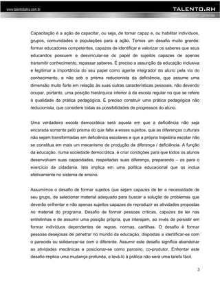 Capacitação é a ação de capacitar, ou seja, de tornar capaz e, ou habilitar indivíduos, 
grupos, comunidades e populações para a ação. Temos um desafio muito grande: 
formar educadores competentes, capazes de identificar e valorizar os saberes que seus 
educandos possuem e desvincular-se do papel de sujeitos capazes de apenas 
transmitir conhecimento, repassar saberes. É preciso a assunção da educação inclusiva 
e legitimar a importância do seu papel como agente integrador do aluno pela via do 
conhecimento, e não sob o prisma reducionista da deficiência, que assume uma 
dimensão muito forte em relação às suas outras características pessoais, não devendo 
ocupar, portanto, uma posição hierárquica inferior à da escola regular no que se refere 
à qualidade da prática pedagógica. É preciso construir uma prática pedagógica não 
reducionista, que considere todas as possibilidades de progressos do aluno. 
Uma verdadeira escola democrática será aquela em que a deficiência não seja 
encarada somente pelo prisma do que falta a esses sujeitos, que as diferenças culturais 
não sejam transformadas em deficiência escolares e que a própria trajetória escolar não 
se constitua em mais um mecanismo de produção da diferença / deficiência. A função 
da educação, numa sociedade democrática, é criar condições para que todos os alunos 
desenvolvam suas capacidades, respeitadas suas diferença, preparando – os para o 
exercício da cidadania. Isto implica em uma política educacional que os inclua 
efetivamente no sistema de ensino. 
Assumimos o desafio de formar sujeitos que sejam capazes de ler a necessidade de 
seu grupo, de selecionar material adequado para buscar a solução de problemas que 
deverão enfrentar e não apenas sujeitos capazes de reproduzir as atividades propostas 
no material do programa. Desafio de formar pessoas críticas, capazes de ler nas 
entrelinhas e de assumir uma posição própria, que interajam, ao invés de persistir em 
formar indivíduos dependentes de regras, normas, cartilhas. O desafio é formar 
pessoas desejosas de penetrar no mundo da educação, dispostas a identificar-se com 
o parecido ou solidarizar-se com o diferente. Assumir este desafio significa abandonar 
as atividades mecânicas e posicionar-se como parceiro, co-produtor. Enfrentar este 
desafio implica uma mudança profunda, e levá-lo à prática não será uma tarefa fácil. 
3 
 