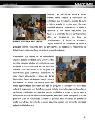 auditiva. As oficinas de leitura e escrita 
tiveram como objetivo a explicitação de 
estratégias que favoreçam o acesso do aluno 
à leitura através do contato com diferentes 
materiais escritos; Incentivando o aluno a 
identificar o livro como instrumento que 
favorece a expansão de seus conhecimentos, 
além de constituir-se em fonte de 
entretenimento. A formadora apresentou 
alguns exemplos de atividades de leitura e 
produção escrita, discutindo com os participantes as adaptações necessárias ao 
trabalho com o aluno surdo no contexto de uma sala inclusiva. 
Acreditamos que depois de ter desenvolvido 
algumas dessas atividades, seria uma boa idéia 
convidar pessoas adultas, com deficiência, para 
conversar com a comunidade escolar sobre sua 
vivência, suas dificuldades e as soluções que 
encontraram para problemas enfrentados na 
vida. Assim convidamos o aluno do Centro 
Comunitário Ressurreição para interagir conosco. 
Geralmente, os alunos aproveitam muito bem 
essas oportunidades para fazer todo tipo de pergunta e satisfazer sua curiosidade 
natural. E as pessoas com deficiência, na sua maioria, têm muito prazer neste contato e 
sentem-se gratificadas em participar dessas atividades e poder conversar com a 
comunidade sobre suas necessidades especiais, bem como sobre os suportes que lhes 
permitem viver na comunidade. Também as pessoas sem deficiência se beneficiam 
desta convivência, aprendendo o quanto podemos crescer num ambiente permeado 
pela diversidade humana. 
21 
Cursistas na oficina de leitura e escrita 
 