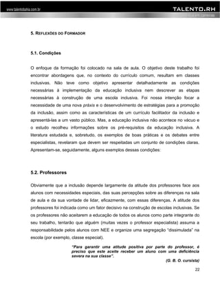 5. REFLEXÕES DO FORMADOR 
5.1. Condições 
O enfoque da formação foi colocado na sala de aula. O objetivo deste trabalho foi 
encontrar abordagens que, no contexto do currículo comum, resultam em classes 
inclusivas. Não teve como objetivo apresentar detalhadamente as condições 
necessárias à implementação da educação inclusiva nem descrever as etapas 
necessárias à construção de uma escola inclusiva. Foi nossa intenção focar a 
necessidade de uma nova práxis e o desenvolvimento de estratégias para a promoção 
da inclusão, assim como as características de um currículo facilitador da inclusão e 
apresentá-las a um vasto público. Mas, a educação inclusiva não acontece no vácuo e 
o estudo recolheu informações sobre os pré-requisitos da educação inclusiva. A 
literatura estudada e, sobretudo, os exemplos de boas práticas e os debates entre 
especialistas, revelaram que devem ser respeitadas um conjunto de condições claras. 
Apresentam-se, seguidamente, alguns exemplos dessas condições: 
5.2. Professores 
Obviamente que a inclusão depende largamente da atitude dos professores face aos 
alunos com necessidades especiais, das suas percepções sobre as diferenças na sala 
de aula e da sua vontade de lidar, eficazmente, com essas diferenças. A atitude dos 
professores foi indicada como um fator decisivo na construção de escolas inclusivas. Se 
os professores não aceitarem a educação de todos os alunos como parte integrante do 
seu trabalho, tentarão que alguém (muitas vezes o professor especialista) assuma a 
responsabilidade pelos alunos com NEE e organize uma segregação “dissimulada” na 
escola (por exemplo, classe especial). 
“Para garantir uma atitude positiva por parte do professor, é 
preciso que este aceite receber um aluno com uma deficiência 
severa na sua classe”. 
(G. B. O. cursista) 
22 
 
