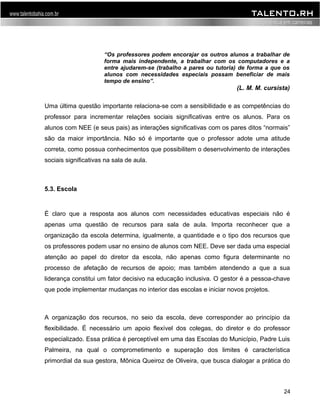“Os professores podem encorajar os outros alunos a trabalhar de 
forma mais independente, a trabalhar com os computadores e a 
entre ajudarem-se (trabalho a pares ou tutoria) de forma a que os 
alunos com necessidades especiais possam beneficiar de mais 
tempo de ensino”. 
(L. M. M. cursista) 
Uma última questão importante relaciona-se com a sensibilidade e as competências do 
professor para incrementar relações sociais significativas entre os alunos. Para os 
alunos com NEE (e seus pais) as interações significativas com os pares ditos “normais” 
são da maior importância. Não só é importante que o professor adote uma atitude 
correta, como possua conhecimentos que possibilitem o desenvolvimento de interações 
sociais significativas na sala de aula. 
5.3. Escola 
É claro que a resposta aos alunos com necessidades educativas especiais não é 
apenas uma questão de recursos para sala de aula. Importa reconhecer que a 
organização da escola determina, igualmente, a quantidade e o tipo dos recursos que 
os professores podem usar no ensino de alunos com NEE. Deve ser dada uma especial 
atenção ao papel do diretor da escola, não apenas como figura determinante no 
processo de afetação de recursos de apoio; mas também atendendo a que a sua 
liderança constitui um fator decisivo na educação inclusiva. O gestor é a pessoa-chave 
que pode implementar mudanças no interior das escolas e iniciar novos projetos. 
A organização dos recursos, no seio da escola, deve corresponder ao princípio da 
flexibilidade. É necessário um apoio flexível dos colegas, do diretor e do professor 
especializado. Essa prática é perceptível em uma das Escolas do Município, Padre Luis 
Palmeira, na qual o comprometimento e superação dos limites é característica 
primordial da sua gestora, Mônica Queiroz de Oliveira, que busca dialogar a prática do 
24 
 