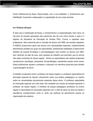 Centro Referencial de Apoio, Ressurreição, com a sua realidade, o “Acolhimento sem 
Habilitação” buscando a adequação e a capacitação do seu corpo docente. 
5.4. Práticas eficazes 
É claro que a mobilização de forças, o conhecimento e a especialização, bem como, os 
recursos de escolas agrupadas são superiores aos de uma única escola, e esse é o 
objetivo da Secretaria de Educação de Simões Filho. Formar e capacitar seus 
professores, fator essencial para a inclusão de alunos com NEE nas escolas regulares. 
A SEDUC proporciona apoio aos alunos com necessidades especiais, implementando 
atendimento paralelo por grupo de especialistas, profissionais habilitados a desenvolver 
trabalho de suporte fonológico e psicopedagógico para auxiliar os alunos com NEE, 
sem retirá-los da sala de aula, para sessões de trabalho que permitem que os alunos 
não sejam excluídos da classe regular. Dentre os especialistas são citados terapeutas 
ocupacionais, psicólogos, psiquiatras, fonoaudiólogos, assistentes sociais, entre outros. 
Estes profissionais ajudam o professor a descobrir os caminhos possíveis para facilitar 
a aprendizagem do aluno. 
O trabalho cooperativo entre o professor da classe regular e o professor especialista em 
educação especial de discutir criticamente sobre sua prática pedagógica ou mesmo 
sobre as necessidades educacionais especiais desse aluno. O professor especialista 
em educação especial, por outro lado, tem ampliado seu campo de atuação apoiando o 
professor da classe regular. A interface da equipe pedagógica (professor do ensino 
regular e especialista em educação especial) com a rede de apoio da área da saúde e 
assistência complementam entre si, tanto nas políticas de atendimento quanto na 
organização dos saberes. 
25 
 