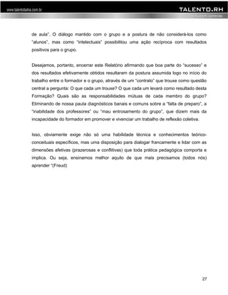 de aula”. O diálogo mantido com o grupo e a postura de não considerá-los como 
“alunos”, mas como “intelectuais” possibilitou uma ação recíproca com resultados 
positivos para o grupo. 
Desejamos, portanto, encerrar este Relatório afirmando que boa parte do “sucesso” e 
dos resultados efetivamente obtidos resultaram da postura assumida logo no início do 
trabalho entre o formador e o grupo, através de um “contrato” que trouxe como questão 
central a pergunta: O que cada um trouxe? O que cada um levará como resultado desta 
Formação? Quais são as responsabilidades mútuas de cada membro do grupo? 
Eliminando de nossa pauta diagnósticos banais e comuns sobre a “falta de preparo”, a 
“inabilidade dos professores” ou “mau entrosamento do grupo”, que dizem mais da 
incapacidade do formador em promover e vivenciar um trabalho de reflexão coletiva. 
Isso, obviamente exige não só uma habilidade técnica e conhecimentos teórico-conceituais 
específicos, mas uma disposição para dialogar francamente e lidar com as 
dimensões afetivas (prazerosas e conflitivas) que toda prática pedagógica comporta e 
implica. Ou seja, ensinamos melhor aquilo de que mais precisamos (todos nós) 
aprender “(Freud) 
27 
 