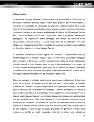 6. CONCLUSÕES 
O pouco que se pode observar da relação entre os professores e a Secretaria de 
Educação foi revelado por suas próprias falas e pelas questões de encaminhamento. O 
município tem avançado na valorização do professor (salários, horário para estudo 
coletivo). O que pode ser um indicativo de que as coisas possam caminhar. Além disso, 
gostaria de destacar a competência revelada pela Secretária de Educação de Simões 
Filho, Mariza Pimentel Mota Bomfim, assim como toda a equipe de coordenação 
pedagógica, na organização desta formação (em termos de estrutura física, 
equipamentos, material didático e xérox). Coisa rara de se encontrar, com tanta 
eficácia, nos nossos trabalhos. Mas, sobretudo, é importante ressaltar a disponibilidade 
da Secretária, aliada à prioridade dada ao Evento. 
O professor transforma-se num “agente de mudança”, comprometido com as 
transformações que a realidade exige, ou seja, assume tanto a sua prática pedagógica 
como também, a tarefa de construir conhecimentos sobre as novas tecnologias, 
entender porquê e como interagir estas na sua prática pedagógica e ser capaz de 
superar entraves administrativos e pedagógicos, de um sistema fragmentado de ensino, 
como era o tradicional, para uma abordagem integradora de conteúdo, voltada para a 
resolução de problemas específicos do interesse de cada aluno. 
Diante do exposto, o professor adquire uma postura que o coloca num âmbito mais 
amplo da sociedade, no sentido de criar soluções visando a solucionar os desafios, 
possibilitando discussão em grupo do problema, das hipóteses e avaliação da melhor 
solução proposta para um problema, por exemplo. O perfil do professor a ser formado é 
alguém, aberto ao diálogo e às mudanças, à ação cooperativa num ambiente em que o 
aluno é sujeito da aprendizagem e o professor atua como mediador; com cultura sólida 
que lhe possibilite uma prática interdisciplinar e contextualizadas, dominando novas 
tecnologias educacionais; com atitudes de buscas e de experimentação e de crítica de 
interesses e trabalho solidário. Imbuído de uma formação crítica, ele não pode deixar 
de ser exigente e sensível, por eu essas qualidades lhe permitem melhorar seus 
métodos no sentido de poder conquistar junto com o aluno, uma relação de 
28 
 