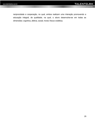 reciprocidade e cooperação, no qual, ambos realizam uma interação promovendo a 
educação integral, de qualidade, na qual, o aluno desenvolve-se em todas as 
dimensões: cognitiva, afetiva, social, moral, física e estética. 
29 
