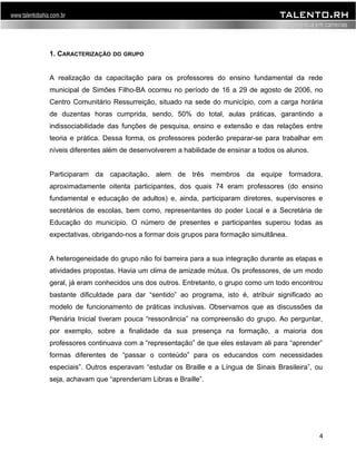 1. CARACTERIZAÇÃO DO GRUPO 
A realização da capacitação para os professores do ensino fundamental da rede 
municipal de Simões Filho-BA ocorreu no período de 16 a 29 de agosto de 2006, no 
Centro Comunitário Ressurreição, situado na sede do município, com a carga horária 
de duzentas horas cumprida, sendo, 50% do total, aulas práticas, garantindo a 
indissociabilidade das funções de pesquisa, ensino e extensão e das relações entre 
teoria e prática. Dessa forma, os professores poderão preparar-se para trabalhar em 
níveis diferentes além de desenvolverem a habilidade de ensinar a todos os alunos. 
Participaram da capacitação, alem de três membros da equipe formadora, 
aproximadamente oitenta participantes, dos quais 74 eram professores (do ensino 
fundamental e educação de adultos) e, ainda, participaram diretores, supervisores e 
secretários de escolas, bem como, representantes do poder Local e a Secretária de 
Educação do município. O número de presentes e participantes superou todas as 
expectativas, obrigando-nos a formar dois grupos para formação simultânea. 
A heterogeneidade do grupo não foi barreira para a sua integração durante as etapas e 
atividades propostas. Havia um clima de amizade mútua. Os professores, de um modo 
geral, já eram conhecidos uns dos outros. Entretanto, o grupo como um todo encontrou 
bastante dificuldade para dar “sentido” ao programa, isto é, atribuir significado ao 
modelo de funcionamento de práticas inclusivas. Observamos que as discussões da 
Plenária Inicial tiveram pouca “ressonância” na compreensão do grupo. Ao perguntar, 
por exemplo, sobre a finalidade da sua presença na formação, a maioria dos 
professores continuava com a “representação” de que eles estavam ali para “aprender” 
formas diferentes de “passar o conteúdo” para os educandos com necessidades 
especiais”. Outros esperavam “estudar os Braille e a Língua de Sinais Brasileira”, ou 
seja, achavam que “aprenderiam Libras e Braille”. 
4 
 