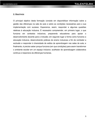 2. OBJETIVOS 
O principal objetivo desta formação consiste em disponibilizar informação sobre a 
gestão das diferenças na sala de aula e sobre as condições necessárias para a sua 
implementação com sucesso. Esperamos, assim, responder a algumas questões 
relativas à educação inclusiva. É necessário compreender, em primeiro lugar, o que 
funciona em contextos inclusivos, preparando educadores para apoiar o 
desenvolvimento docente para a inclusão; em segundo lugar a forma como funciona a 
educação inclusiva, desenvolvendo práticas de ensino inclusivas a fim de combater a 
exclusão e responder à diversidade de estilos de aprendizagem nas salas de aula; e 
finalmente, é preciso saber porque funciona (em que condições) para assim transformar 
o ambiente escolar em um espaço inclusivo: acolhedor de aprendizagem colaborativa 
continua e responsivo às diferenças humanas. 
5 
 