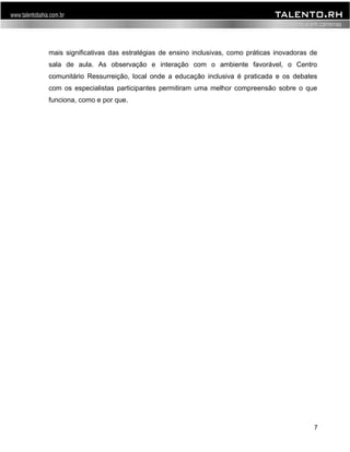 mais significativas das estratégias de ensino inclusivas, como práticas inovadoras de 
sala de aula. As observação e interação com o ambiente favorável, o Centro 
comunitário Ressurreição, local onde a educação inclusiva é praticada e os debates 
com os especialistas participantes permitiram uma melhor compreensão sobre o que 
funciona, como e por que. 
7 
 