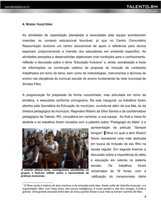 4. NOSSA TRAJETÓRIA 
As atividades de capacitação planejadas e executadas pela equipe aconteceram 
inseridas no contexto educacional favorável, já que no Centro Comunitário 
Ressurreição funciona um centro educacional de apoio e referência para alunos 
especiais, proporcionando a imersão dos educadores em ambiente específico. As 
atividades pensadas e desenvolvidas objetivaram criar condições para o conhecimento, 
reflexão e discussão sobre o tema “Educação Inclusiva” e, ainda, socialização e troca 
de informações na construção coletiva de proposta de inclusão de conteúdos 
trabalhados em torno do tema, bem como de metodologias, instrumentos e técnicas de 
ensino nas disciplinas do currículo escolar do ensino fundamental da rede municipal de 
Simões Filho. 
A programação foi preparada de forma concentrada, mas articulada em torno da 
temática, e executada conforme cronograma. Na aula inaugural, os trabalhos foram 
abertos pela Secretária de Educação do município, ouvindo-se além da sua fala, às da 
diretora pedagógica do município, Reginalva Ribeiro da Silva Santos e da coordenadora 
pedagógica da Talento. RH, consultoria em carreiras, e sua equipe. Ao final a mesa foi 
desfeita e os trabalhos foram iniciados com a palestra sobre “Pedagogia do Afeto” e a 
apresentação da película “Sempre 
Amigos”1, filme no qual a atriz Sharon 
Stone representa uma mãe dedicada 
em busca da inclusão de seu filho na 
escola regular. Em seguida tivemos a 
discussão sobre a importância do afeto 
e educação em valores no sistema 
escolar. Os trabalhos foram 
encerrados às 18 horas, com a 
ratificação do compromisso diário 
1 O filme conta a história de dois meninos e da amizade entre eles. Kewin sofre de distrofia muscular, e é 
superdotado. Max, com treze anos, tem pouca inteligência, é muito arredio e não tem amigos, é forte e 
grande. Uma grande amizade entre eles se inicia quando Kewin e sua mãe se tornam vizinhos de Max. 
8 
O intento obteve êxito, conseguimos sensibilizar os 
grupos e fazê-los refletir sobre a necessidade de 
práticas inclusivas. 
 