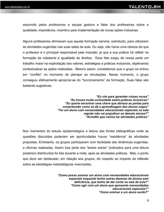 assumido pelos professores e equipe gestora e falas dos professores sobre a 
qualidade, importância, incentivo para implementação de novas ações inclusivas. 
Alguns professores afirmavam que aquela formação serviria, sobretudo, para utilizarem 
as atividades sugeridas nas suas salas de aula. Ou seja, não havia uma clareza de que 
o professor é o principal responsável pela inclusão, já que a sua prática irá refletir na 
formação da cidadania e igualdade de direitos. Esse fato exigiu de nossa parte um 
trabalho maior na explicitação dos valores, estratégias e práticas inclusivas, objetivando 
contextualizar as ações realizadas. Mesmo assim, constatamos que o grupo só entrou 
em “conflito” no momento de planejar as simulações. Nesse momento, o grupo 
conseguiu efetivamente apropriar-se do “funcionamento” da formação. Suas falas são 
bastante sugestivas: 
“Eu vim para aprender coisas novas” 
“Eu trouxe muita curiosidade sobre práticas inclusivas” 
“Eu queria encontrar uma chave que abrisse as portas para 
compreender como se dá a aprendizagem dos alunos cegos” 
“Ter um aluno com necessidades educacionais especiais na sala 
regular não vai prejudicar os demais alunos?” 
“Acredito que vamos ter atividades práticas” 
Nos momentos do estudo epistemológico e leitura das fontes bibliográficas onde as 
questões discutidas poderiam ser aprofundadas houve “resistência” às atividades 
propostas. Entretanto, os grupos participaram com facilidade das dinâmicas sugeridas, 
e oficinas realizadas. Assim boa parte dos “textos extras” (indicados para uma leitura 
posterior) distribuídos foi lida durante a noite, após as atividades práticas. Mas, o ponto 
que deve ser destacado, em relação aos grupos, diz respeito ao impacto da reflexão 
sobre as estratégias metodológicas vivenciadas. 
“Como posso ensinar um aluno com necessidades educacionais 
especiais enquanto tenho outras dezenas de alunos sem 
deficiência, que tenho de dar conta na sala de aula?” 
“Como agir com um aluno que apresente necessidades 
educacionais especiais?” 
“Como ensinar a um aluno surdo?" 
9 
 