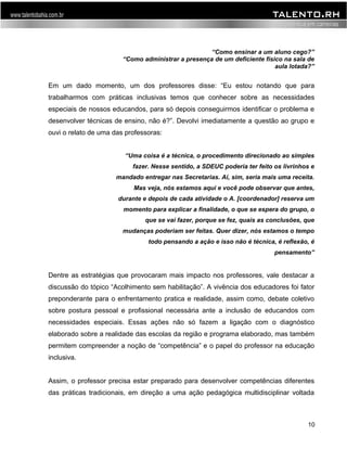 “Como ensinar a um aluno cego?” 
“Como administrar a presença de um deficiente físico na sala de 
aula lotada?” 
Em um dado momento, um dos professores disse: “Eu estou notando que para 
trabalharmos com práticas inclusivas temos que conhecer sobre as necessidades 
especiais de nossos educandos, para só depois conseguirmos identificar o problema e 
desenvolver técnicas de ensino, não é?”. Devolvi imediatamente a questão ao grupo e 
ouvi o relato de uma das professoras: 
“Uma coisa é a técnica, o procedimento direcionado ao simples 
fazer. Nesse sentido, a SDEUC poderia ter feito os livrinhos e 
mandado entregar nas Secretarias. Aí, sim, seria mais uma receita. 
Mas veja, nós estamos aqui e você pode observar que antes, 
durante e depois de cada atividade o A. [coordenador] reserva um 
momento para explicar a finalidade, o que se espera do grupo, o 
que se vai fazer, porque se fez, quais as conclusões, que 
mudanças poderiam ser feitas. Quer dizer, nós estamos o tempo 
todo pensando a ação e isso não é técnica, é reflexão, é 
pensamento” 
Dentre as estratégias que provocaram mais impacto nos professores, vale destacar a 
discussão do tópico “Acolhimento sem habilitação”. A vivência dos educadores foi fator 
preponderante para o enfrentamento pratica e realidade, assim como, debate coletivo 
sobre postura pessoal e profissional necessária ante a inclusão de educandos com 
necessidades especiais. Essas ações não só fazem a ligação com o diagnóstico 
elaborado sobre a realidade das escolas da região e programa elaborado, mas também 
permitem compreender a noção de “competência” e o papel do professor na educação 
inclusiva. 
Assim, o professor precisa estar preparado para desenvolver competências diferentes 
das práticas tradicionais, em direção a uma ação pedagógica multidisciplinar voltada 
10 
 